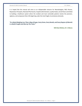 Neonatal ICU (NICU) Excellence Manual Dr J L Meena
Neonatal ICU (NICU) Excellence Manual – Dr J L Meena | Page 4
It is hoped that this manual will serve as an indispensable resource for Neonatologists, NICU Nurses,
Respiratory Therapists, Neonatal Pharmacists, hospital administrators, quality heads, and all those committed
to building a healthcare system where the smallest and most vulnerable patients receive the precision,
vigilance, and compassion that a life beginning under the most fragile circumstances demands.
“In a Body Weighing Less Than a Bag of Sugar, Every Gram, Every Breath, and Every Degree of Warmth
Is a Battle Fought and Won by This Team.”
With Best Wishes, Dr J L Meena
 