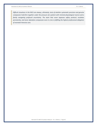 Neonatal ICU (NICU) Excellence Manual Dr J L Meena
Neonatal ICU (NICU) Excellence Manual – Dr J L Meena | Page 40
Difficult situations in the NICU are always, ultimately, tests of whether systematic precision and genuine
compassion hold firm together under the pressure of a patient with minimal physiological reserve and a
family navigating profound uncertainty. The team that never bypasses safety protocol, escalates
persistently, and never abandons compassion even in crisis is fulfilling the highest professional obligation
of neonatal intensive care.
 