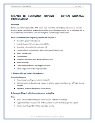 Neonatal ICU (NICU) Excellence Manual Dr J L Meena
Neonatal ICU (NICU) Excellence Manual – Dr J L Meena | Page 41
CHAPTER 10: EMERGENCY RESPONSE — CRITICAL NEONATAL
PRESENTATIONS
Overview
Certain presentations demand the NICU team's most immediate, standardized, and rehearsed response —
scenarios where the difference between a coordinated, protocol-driven response and an improvised one is
measured directly in a newborn's survival and long-term neurodevelopmental outcome.
Critical Presentations Requiring Immediate Response
● Neonatal respiratory failure/apnea.
● Suspected sepsis with haemodynamic instability.
● Necrotizing enterocolitis with perforation risk.
● Hypoxic-ischemic encephalopathy requiring therapeutic hypothermia.
● Severe hypoglycemia.
● Pneumothorax.
● Intraventricular haemorrhage with acute deterioration.
● Neonatal seizures.
● Cardiac arrest/bradycardia requiring resuscitation.
● Critical congenital heart disease presentation.
1. Neonatal Respiratory Failure/Apnea
Immediate Response
● Assess airway, breathing, and colour immediately.
● Apply stimulation and positioning; escalate to positive pressure ventilation per NRP algorithm as
indicated.
● Prepare for intubation if respiratory failure persists.
2. Suspected Sepsis with Haemodynamic Instability
Steps
● Obtain cultures and initiate empiric broad-spectrum antibiotics immediately.
● Support haemodynamic status with fluid resuscitation and, if indicated, vasopressor support.
● Escalate respiratory and circulatory support per severity.
 