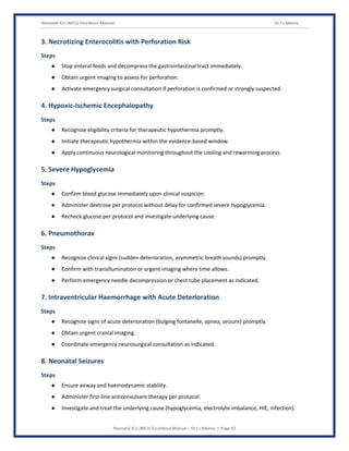 Neonatal ICU (NICU) Excellence Manual Dr J L Meena
Neonatal ICU (NICU) Excellence Manual – Dr J L Meena | Page 42
3. Necrotizing Enterocolitis with Perforation Risk
Steps
● Stop enteral feeds and decompress the gastrointestinal tract immediately.
● Obtain urgent imaging to assess for perforation.
● Activate emergency surgical consultation if perforation is confirmed or strongly suspected.
4. Hypoxic-Ischemic Encephalopathy
Steps
● Recognize eligibility criteria for therapeutic hypothermia promptly.
● Initiate therapeutic hypothermia within the evidence-based window.
● Apply continuous neurological monitoring throughout the cooling and rewarming process.
5. Severe Hypoglycemia
Steps
● Confirm blood glucose immediately upon clinical suspicion.
● Administer dextrose per protocol without delay for confirmed severe hypoglycemia.
● Recheck glucose per protocol and investigate underlying cause.
6. Pneumothorax
Steps
● Recognize clinical signs (sudden deterioration, asymmetric breath sounds) promptly.
● Confirm with transillumination or urgent imaging where time allows.
● Perform emergency needle decompression or chest tube placement as indicated.
7. Intraventricular Haemorrhage with Acute Deterioration
Steps
● Recognize signs of acute deterioration (bulging fontanelle, apnea, seizure) promptly.
● Obtain urgent cranial imaging.
● Coordinate emergency neurosurgical consultation as indicated.
8. Neonatal Seizures
Steps
● Ensure airway and haemodynamic stability.
● Administer first-line anticonvulsant therapy per protocol.
● Investigate and treat the underlying cause (hypoglycemia, electrolyte imbalance, HIE, infection).
 