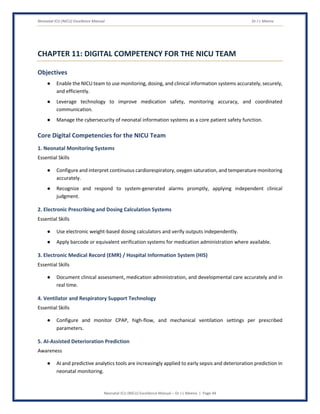 Neonatal ICU (NICU) Excellence Manual Dr J L Meena
Neonatal ICU (NICU) Excellence Manual – Dr J L Meena | Page 44
CHAPTER 11: DIGITAL COMPETENCY FOR THE NICU TEAM
Objectives
● Enable the NICU team to use monitoring, dosing, and clinical information systems accurately, securely,
and efficiently.
● Leverage technology to improve medication safety, monitoring accuracy, and coordinated
communication.
● Manage the cybersecurity of neonatal information systems as a core patient safety function.
Core Digital Competencies for the NICU Team
1. Neonatal Monitoring Systems
Essential Skills
● Configure and interpret continuous cardiorespiratory, oxygen saturation, and temperature monitoring
accurately.
● Recognize and respond to system-generated alarms promptly, applying independent clinical
judgment.
2. Electronic Prescribing and Dosing Calculation Systems
Essential Skills
● Use electronic weight-based dosing calculators and verify outputs independently.
● Apply barcode or equivalent verification systems for medication administration where available.
3. Electronic Medical Record (EMR) / Hospital Information System (HIS)
Essential Skills
● Document clinical assessment, medication administration, and developmental care accurately and in
real time.
4. Ventilator and Respiratory Support Technology
Essential Skills
● Configure and monitor CPAP, high-flow, and mechanical ventilation settings per prescribed
parameters.
5. AI-Assisted Deterioration Prediction
Awareness
● AI and predictive analytics tools are increasingly applied to early sepsis and deterioration prediction in
neonatal monitoring.
 