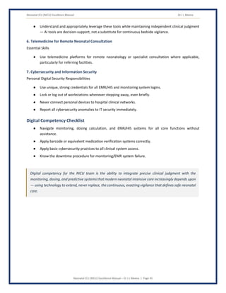 Neonatal ICU (NICU) Excellence Manual Dr J L Meena
Neonatal ICU (NICU) Excellence Manual – Dr J L Meena | Page 45
● Understand and appropriately leverage these tools while maintaining independent clinical judgment
— AI tools are decision-support, not a substitute for continuous bedside vigilance.
6. Telemedicine for Remote Neonatal Consultation
Essential Skills
● Use telemedicine platforms for remote neonatology or specialist consultation where applicable,
particularly for referring facilities.
7. Cybersecurity and Information Security
Personal Digital Security Responsibilities
● Use unique, strong credentials for all EMR/HIS and monitoring system logins.
● Lock or log out of workstations whenever stepping away, even briefly.
● Never connect personal devices to hospital clinical networks.
● Report all cybersecurity anomalies to IT security immediately.
Digital Competency Checklist
● Navigate monitoring, dosing calculation, and EMR/HIS systems for all core functions without
assistance.
● Apply barcode or equivalent medication verification systems correctly.
● Apply basic cybersecurity practices to all clinical system access.
● Know the downtime procedure for monitoring/EMR system failure.
Digital competency for the NICU team is the ability to integrate precise clinical judgment with the
monitoring, dosing, and predictive systems that modern neonatal intensive care increasingly depends upon
— using technology to extend, never replace, the continuous, exacting vigilance that defines safe neonatal
care.
 