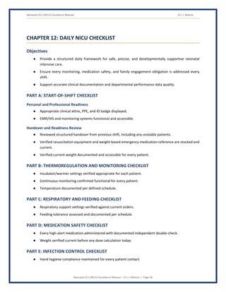 Neonatal ICU (NICU) Excellence Manual Dr J L Meena
Neonatal ICU (NICU) Excellence Manual – Dr J L Meena | Page 46
CHAPTER 12: DAILY NICU CHECKLIST
Objectives
● Provide a structured daily framework for safe, precise, and developmentally supportive neonatal
intensive care.
● Ensure every monitoring, medication safety, and family engagement obligation is addressed every
shift.
● Support accurate clinical documentation and departmental performance data quality.
PART A: START-OF-SHIFT CHECKLIST
Personal and Professional Readiness
● Appropriate clinical attire, PPE, and ID badge displayed.
● EMR/HIS and monitoring systems functional and accessible.
Handover and Readiness Review
● Reviewed structured handover from previous shift, including any unstable patients.
● Verified resuscitation equipment and weight-based emergency medication reference are stocked and
current.
● Verified current weight documented and accessible for every patient.
PART B: THERMOREGULATION AND MONITORING CHECKLIST
● Incubator/warmer settings verified appropriate for each patient.
● Continuous monitoring confirmed functional for every patient.
● Temperature documented per defined schedule.
PART C: RESPIRATORY AND FEEDING CHECKLIST
● Respiratory support settings verified against current orders.
● Feeding tolerance assessed and documented per schedule.
PART D: MEDICATION SAFETY CHECKLIST
● Every high-alert medication administered with documented independent double-check.
● Weight verified current before any dose calculation today.
PART E: INFECTION CONTROL CHECKLIST
● Hand hygiene compliance maintained for every patient contact.
 