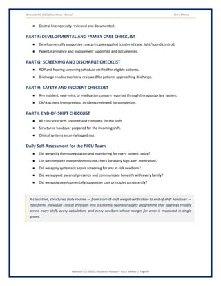 Neonatal ICU (NICU) Excellence Manual Dr J L Meena
Neonatal ICU (NICU) Excellence Manual – Dr J L Meena | Page 47
● Central line necessity reviewed and documented.
PART F: DEVELOPMENTAL AND FAMILY CARE CHECKLIST
● Developmentally supportive care principles applied (clustered care, light/sound control).
● Parental presence and involvement supported and documented.
PART G: SCREENING AND DISCHARGE CHECKLIST
● ROP and hearing screening schedule verified for eligible patients.
● Discharge readiness criteria reviewed for patients approaching discharge.
PART H: SAFETY AND INCIDENT CHECKLIST
● Any incident, near-miss, or medication concern reported through the appropriate system.
● CAPA actions from previous incidents reviewed for completion.
PART I: END-OF-SHIFT CHECKLIST
● All clinical records updated and complete for the shift.
● Structured handover prepared for the incoming shift.
● Clinical systems securely logged out.
Daily Self-Assessment for the NICU Team
● Did we verify thermoregulation and monitoring for every patient today?
● Did we complete independent double-check for every high-alert medication?
● Did we apply systematic sepsis screening for any at-risk newborn?
● Did we support parental presence and communicate honestly with every family?
● Did we apply developmentally supportive care principles consistently?
A consistent, structured daily routine — from start-of-shift weight verification to end-of-shift handover —
transforms individual clinical precision into a systemic neonatal safety programme that operates reliably
across every shift, every calculation, and every newborn whose margin for error is measured in single
grams.
 