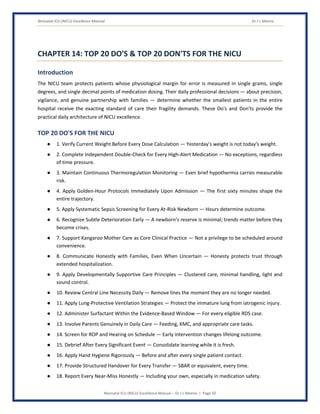 Neonatal ICU (NICU) Excellence Manual Dr J L Meena
Neonatal ICU (NICU) Excellence Manual – Dr J L Meena | Page 50
CHAPTER 14: TOP 20 DO'S & TOP 20 DON'TS FOR THE NICU
Introduction
The NICU team protects patients whose physiological margin for error is measured in single grams, single
degrees, and single decimal points of medication dosing. Their daily professional decisions — about precision,
vigilance, and genuine partnership with families — determine whether the smallest patients in the entire
hospital receive the exacting standard of care their fragility demands. These Do's and Don'ts provide the
practical daily architecture of NICU excellence.
TOP 20 DO'S FOR THE NICU
● 1. Verify Current Weight Before Every Dose Calculation — Yesterday's weight is not today's weight.
● 2. Complete Independent Double-Check for Every High-Alert Medication — No exceptions, regardless
of time pressure.
● 3. Maintain Continuous Thermoregulation Monitoring — Even brief hypothermia carries measurable
risk.
● 4. Apply Golden-Hour Protocols Immediately Upon Admission — The first sixty minutes shape the
entire trajectory.
● 5. Apply Systematic Sepsis Screening for Every At-Risk Newborn — Hours determine outcome.
● 6. Recognize Subtle Deterioration Early — A newborn's reserve is minimal; trends matter before they
become crises.
● 7. Support Kangaroo Mother Care as Core Clinical Practice — Not a privilege to be scheduled around
convenience.
● 8. Communicate Honestly with Families, Even When Uncertain — Honesty protects trust through
extended hospitalization.
● 9. Apply Developmentally Supportive Care Principles — Clustered care, minimal handling, light and
sound control.
● 10. Review Central Line Necessity Daily — Remove lines the moment they are no longer needed.
● 11. Apply Lung-Protective Ventilation Strategies — Protect the immature lung from iatrogenic injury.
● 12. Administer Surfactant Within the Evidence-Based Window — For every eligible RDS case.
● 13. Involve Parents Genuinely in Daily Care — Feeding, KMC, and appropriate care tasks.
● 14. Screen for ROP and Hearing on Schedule — Early intervention changes lifelong outcome.
● 15. Debrief After Every Significant Event — Consolidate learning while it is fresh.
● 16. Apply Hand Hygiene Rigorously — Before and after every single patient contact.
● 17. Provide Structured Handover for Every Transfer — SBAR or equivalent, every time.
● 18. Report Every Near-Miss Honestly — Including your own, especially in medication safety.
 