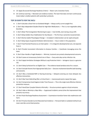 Neonatal ICU (NICU) Excellence Manual Dr J L Meena
Neonatal ICU (NICU) Excellence Manual – Dr J L Meena | Page 51
● 19. Apply Structured Discharge Readiness Criteria — Never rush a transition home.
● 20. Continue Learning — Neonatal care evidence evolves. The team that does not learn continuously
treats today's smallest patients with yesterday's protocols.
TOP 20 DON'TS FOR THE NICU
● 1. Don't Calculate a Dose from an Outdated Weight — Always verify current weight first.
● 2. Don't Skip Independent Double-Check for High-Alert Medications — This is a non-negotiable safety
boundary.
● 3. Don't Allow Thermoregulation Monitoring to Lapse — Even briefly, even during a busy shift.
● 4. Don't Delay Golden-Hour Stabilization for Any Reason — The first hour cannot be recovered later.
● 5. Don't Dismiss Subtle Physiological Change — A newborn's deterioration can be rapid and quiet.
● 6. Don't Delay Sepsis-Suspected Antibiotic Administration — Hours matter in this population.
● 7. Don't Treat Parental Presence as an Interruption — It is integral to developmental care, not separate
from it.
● 8. Don't Provide Inconsistent Information to Anxious Families — Coordinate messaging across the
team.
● 9. Don't Over-Handle a Fragile Newborn — Minimal, clustered care protects developmental outcome.
● 10. Don't Leave an Unnecessary Central Line in Place — Every extra day carries infection risk.
● 11. Don't Apply Ventilation Strategies Without Lung-Protective Intent — Iatrogenic injury is a genuine
risk.
● 12. Don't Delay Surfactant for an Eligible Case — The evidence-based window exists for a reason.
● 13. Don't Exclude Parents from Appropriate Daily Care — Genuine involvement benefits both bonding
and outcome.
● 14. Don't Miss a Scheduled ROP or Hearing Screening — Delayed screening can mean delayed, less
effective intervention.
● 15. Don't Skip Team Debriefing After a Critical Event — Unprocessed events repeat their gaps.
● 16. Don't Compromise Hand Hygiene Under Time Pressure — This is the single most effective infection
prevention measure.
● 17. Don't Hand Over Complex Patients Informally — Structure protects against critical omissions.
● 18. Don't Hide or Minimize a Near-Miss — Suppressed incidents cannot drive the improvement that
prevents recurrence.
● 19. Don't Rush Discharge Readiness Assessment — A premature transition home risks readmission and
harm.
● 20. Don't Practice Outside Current Neonatal Care Evidence — Personal habit or outdated method must
never override current best practice.
 