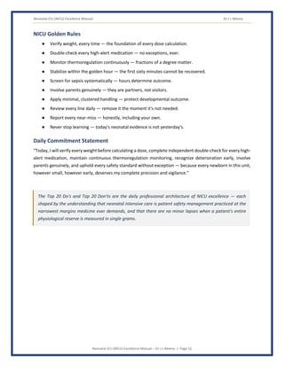 Neonatal ICU (NICU) Excellence Manual Dr J L Meena
Neonatal ICU (NICU) Excellence Manual – Dr J L Meena | Page 52
NICU Golden Rules
● Verify weight, every time — the foundation of every dose calculation.
● Double-check every high-alert medication — no exceptions, ever.
● Monitor thermoregulation continuously — fractions of a degree matter.
● Stabilize within the golden hour — the first sixty minutes cannot be recovered.
● Screen for sepsis systematically — hours determine outcome.
● Involve parents genuinely — they are partners, not visitors.
● Apply minimal, clustered handling — protect developmental outcome.
● Review every line daily — remove it the moment it's not needed.
● Report every near-miss — honestly, including your own.
● Never stop learning — today's neonatal evidence is not yesterday's.
Daily Commitment Statement
“Today, I will verify every weight before calculating a dose, complete independent double-check for every high-
alert medication, maintain continuous thermoregulation monitoring, recognize deterioration early, involve
parents genuinely, and uphold every safety standard without exception — because every newborn in this unit,
however small, however early, deserves my complete precision and vigilance.”
The Top 20 Do's and Top 20 Don'ts are the daily professional architecture of NICU excellence — each
shaped by the understanding that neonatal intensive care is patient safety management practiced at the
narrowest margins medicine ever demands, and that there are no minor lapses when a patient's entire
physiological reserve is measured in single grams.
 