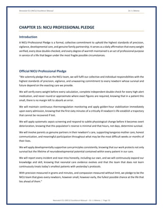 Neonatal ICU (NICU) Excellence Manual Dr J L Meena
Neonatal ICU (NICU) Excellence Manual – Dr J L Meena | Page 53
CHAPTER 15: NICU PROFESSIONAL PLEDGE
Introduction
A NICU Professional Pledge is a formal, collective commitment to uphold the highest standards of precision,
vigilance, developmental care, and genuine family partnership. It serves as a daily affirmation that every weight
verified, every dose double-checked, and every degree of warmth maintained is an act of professional purpose
in service of a life that began under the most fragile possible circumstances.
Official NICU Professional Pledge
“We solemnly pledge that as the NICU team, we will fulfil our collective and individual responsibilities with the
highest standards of precision, vigilance, and unwavering commitment to every newborn whose survival and
future depend on the exacting care we provide.
We will verify every weight before every calculation, complete independent double-check for every high-alert
medication, and never round or approximate where exact figures are required, knowing that in a patient this
small, there is no margin left to absorb an error.
We will maintain continuous thermoregulation monitoring and apply golden-hour stabilization immediately
upon every admission, knowing that the first sixty minutes of a critically ill newborn's life establish a trajectory
that cannot be recovered if lost.
We will apply systematic sepsis screening and respond to subtle physiological change before it becomes overt
deterioration, knowing that this population's reserve is minimal and that hours, not days, determine survival.
We will involve parents as genuine partners in their newborn's care, supporting kangaroo mother care, honest
communication, and meaningful participation throughout what may be the most difficult weeks or months of
their lives.
We will apply developmentally supportive care principles consistently, knowing that our work protects not only
survival but the lifetime of neurodevelopmental potential contained within every patient in our care.
We will report every incident and near-miss honestly, including our own, and we will continuously expand our
knowledge and skill, knowing that neonatal care evidence evolves and that the team that does not learn
continuously treats today's smallest patients with yesterday's protocols.
With precision measured in grams and minutes, and compassion measured without limit, we pledge to be the
NICU team that gives every newborn, however small, however early, the fullest possible chance at the life that
lies ahead of them.”
 