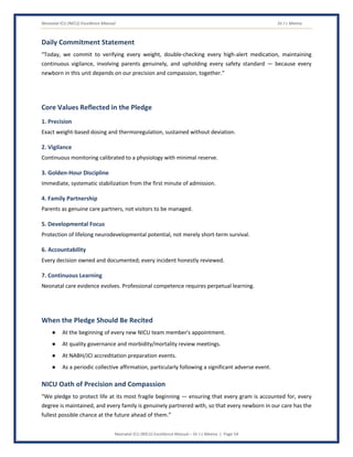 Neonatal ICU (NICU) Excellence Manual Dr J L Meena
Neonatal ICU (NICU) Excellence Manual – Dr J L Meena | Page 54
Daily Commitment Statement
“Today, we commit to verifying every weight, double-checking every high-alert medication, maintaining
continuous vigilance, involving parents genuinely, and upholding every safety standard — because every
newborn in this unit depends on our precision and compassion, together.”
Core Values Reflected in the Pledge
1. Precision
Exact weight-based dosing and thermoregulation, sustained without deviation.
2. Vigilance
Continuous monitoring calibrated to a physiology with minimal reserve.
3. Golden-Hour Discipline
Immediate, systematic stabilization from the first minute of admission.
4. Family Partnership
Parents as genuine care partners, not visitors to be managed.
5. Developmental Focus
Protection of lifelong neurodevelopmental potential, not merely short-term survival.
6. Accountability
Every decision owned and documented; every incident honestly reviewed.
7. Continuous Learning
Neonatal care evidence evolves. Professional competence requires perpetual learning.
When the Pledge Should Be Recited
● At the beginning of every new NICU team member's appointment.
● At quality governance and morbidity/mortality review meetings.
● At NABH/JCI accreditation preparation events.
● As a periodic collective affirmation, particularly following a significant adverse event.
NICU Oath of Precision and Compassion
“We pledge to protect life at its most fragile beginning — ensuring that every gram is accounted for, every
degree is maintained, and every family is genuinely partnered with, so that every newborn in our care has the
fullest possible chance at the future ahead of them.”
 