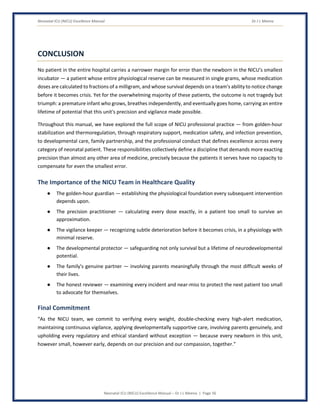 Neonatal ICU (NICU) Excellence Manual Dr J L Meena
Neonatal ICU (NICU) Excellence Manual – Dr J L Meena | Page 56
CONCLUSION
No patient in the entire hospital carries a narrower margin for error than the newborn in the NICU's smallest
incubator — a patient whose entire physiological reserve can be measured in single grams, whose medication
doses are calculated to fractions of a milligram, and whose survival depends on a team's ability to notice change
before it becomes crisis. Yet for the overwhelming majority of these patients, the outcome is not tragedy but
triumph: a premature infant who grows, breathes independently, and eventually goes home, carrying an entire
lifetime of potential that this unit's precision and vigilance made possible.
Throughout this manual, we have explored the full scope of NICU professional practice — from golden-hour
stabilization and thermoregulation, through respiratory support, medication safety, and infection prevention,
to developmental care, family partnership, and the professional conduct that defines excellence across every
category of neonatal patient. These responsibilities collectively define a discipline that demands more exacting
precision than almost any other area of medicine, precisely because the patients it serves have no capacity to
compensate for even the smallest error.
The Importance of the NICU Team in Healthcare Quality
● The golden-hour guardian — establishing the physiological foundation every subsequent intervention
depends upon.
● The precision practitioner — calculating every dose exactly, in a patient too small to survive an
approximation.
● The vigilance keeper — recognizing subtle deterioration before it becomes crisis, in a physiology with
minimal reserve.
● The developmental protector — safeguarding not only survival but a lifetime of neurodevelopmental
potential.
● The family's genuine partner — involving parents meaningfully through the most difficult weeks of
their lives.
● The honest reviewer — examining every incident and near-miss to protect the next patient too small
to advocate for themselves.
Final Commitment
“As the NICU team, we commit to verifying every weight, double-checking every high-alert medication,
maintaining continuous vigilance, applying developmentally supportive care, involving parents genuinely, and
upholding every regulatory and ethical standard without exception — because every newborn in this unit,
however small, however early, depends on our precision and our compassion, together.”
 