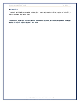 Neonatal ICU (NICU) Excellence Manual Dr J L Meena
Neonatal ICU (NICU) Excellence Manual – Dr J L Meena | Page 57
Final Motto
“In a Body Weighing Less Than a Bag of Sugar, Every Gram, Every Breath, and Every Degree of Warmth Is a
Battle Fought and Won by This Team.”
Together, We Protect Life at Its Most Fragile Beginning — Ensuring Every Gram, Every Breath, and Every
Degree of Warmth Becomes a Future Fully Lived.
 