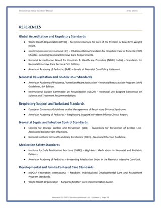 Neonatal ICU (NICU) Excellence Manual Dr J L Meena
Neonatal ICU (NICU) Excellence Manual – Dr J L Meena | Page 58
REFERENCES
Global Accreditation and Regulatory Standards
● World Health Organization (WHO) – Recommendations for Care of the Preterm or Low-Birth-Weight
Infant.
● Joint Commission International (JCI) – JCI Accreditation Standards for Hospitals: Care of Patients (COP)
Chapter, including Neonatal Intensive Care Requirements.
● National Accreditation Board for Hospitals & Healthcare Providers (NABH, India) – Standards for
Neonatal Intensive Care Services (5th Edition).
● American Academy of Pediatrics (AAP) – Levels of Neonatal Care Policy Statement.
Neonatal Resuscitation and Golden Hour Standards
● American Academy of Pediatrics / American Heart Association – Neonatal Resuscitation Program (NRP)
Guidelines, 8th Edition.
● International Liaison Committee on Resuscitation (ILCOR) – Neonatal Life Support Consensus on
Science and Treatment Recommendations.
Respiratory Support and Surfactant Standards
● European Consensus Guidelines on the Management of Respiratory Distress Syndrome.
● American Academy of Pediatrics – Respiratory Support in Preterm Infants Clinical Report.
Neonatal Sepsis and Infection Control Standards
● Centers for Disease Control and Prevention (CDC) – Guidelines for Prevention of Central Line-
Associated Bloodstream Infections.
● National Institute for Health and Care Excellence (NICE) – Neonatal Infection Guideline.
Medication Safety Standards
● Institute for Safe Medication Practices (ISMP) – High-Alert Medications in Neonatal and Pediatric
Patients.
● American Academy of Pediatrics – Preventing Medication Errors in the Neonatal Intensive Care Unit.
Developmental and Family-Centered Care Standards
● NIDCAP Federation International – Newborn Individualized Developmental Care and Assessment
Program Standards.
● World Health Organization – Kangaroo Mother Care Implementation Guide.
 