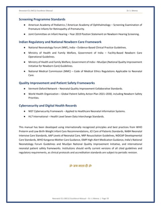 Neonatal ICU (NICU) Excellence Manual Dr J L Meena
Neonatal ICU (NICU) Excellence Manual – Dr J L Meena | Page 59
Screening Programme Standards
● American Academy of Pediatrics / American Academy of Ophthalmology – Screening Examination of
Premature Infants for Retinopathy of Prematurity.
● Joint Committee on Infant Hearing – Year 2019 Position Statement on Newborn Hearing Screening.
Indian Regulatory and National Newborn Care Framework
● National Neonatology Forum (NNF), India – Evidence-Based Clinical Practice Guidelines.
● Ministry of Health and Family Welfare, Government of India – Facility-Based Newborn Care
Operational Guidelines.
● Ministry of Health and Family Welfare, Government of India – MusQan (National Quality Improvement
Initiative for Newborn Care) Guidelines.
● National Medical Commission (NMC) – Code of Medical Ethics Regulations Applicable to Neonatal
Care.
Quality Improvement and Patient Safety Frameworks
● Vermont Oxford Network – Neonatal Quality Improvement Collaborative Standards.
● World Health Organization – Global Patient Safety Action Plan 2021–2030, including Newborn Safety
Priorities.
Cybersecurity and Digital Health Records
● NIST Cybersecurity Framework – Applied to Healthcare Neonatal Information Systems.
● HL7 International – Health Level Seven Data Interchange Standards.
This manual has been developed using internationally recognized principles and best practices from WHO
Preterm and Low-Birth-Weight Infant Care Recommendations, JCI Care of Patients Standards, NABH Neonatal
Intensive Care Standards, AAP Levels of Neonatal Care, NRP Resuscitation Guidelines, NIDCAP Developmental
Care Standards, WHO Kangaroo Mother Care Guidance, ISMP High-Alert Medication Guidance, India's National
Neonatology Forum Guidelines and MusQan National Quality Improvement Initiative, and international
neonatal patient safety frameworks. Institutions should verify current versions of all cited guidelines and
regulatory requirements, as clinical protocols and accreditation standards are subject to periodic revision.
ॐ जय माता द( ॐ
 