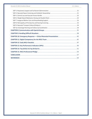 Neonatal ICU (NICU) Excellence Manual Dr J L Meena
Neonatal ICU (NICU) Excellence Manual – Dr J L Meena | Page 6
SOP 3: Respiratory Support and Surfactant Administration...........................................................................31
SOP 4: Neonatal Sepsis Screening and Antibiotic Stewardship ......................................................................31
SOP 5: Central Line and Vascular Access Bundle ............................................................................................32
SOP 6: Weight-Based Medication Dosing and Double-Check.........................................................................32
SOP 7: Kangaroo Mother Care and Breastfeeding Support............................................................................33
SOP 8: Retinopathy of Prematurity and Hearing Screening............................................................................33
SOP 9: Neonatal Transport (Inborn/Outborn) ................................................................................................34
SOP 10: Discharge Planning and Follow-Up Coordination..............................................................................34
CHAPTER 8: Communication with Special Groups..............................................................................35
CHAPTER 9: Handling Difficult Situations ...........................................................................................38
CHAPTER 10: Emergency Response — Critical Neonatal Presentations ............................................42
CHAPTER 11: Digital Competency for the NICU Team........................................................................45
CHAPTER 12: Daily NICU Checklist ......................................................................................................47
CHAPTER 13: Key Performance Indicators (KPIs)................................................................................49
CHAPTER 14: Top 20 Do's & Top 20 Don'ts.........................................................................................51
CHAPTER 15: NICU Professional Pledge..............................................................................................54
CONCLUSION........................................................................................................................................57
REFERENCES.........................................................................................................................................59
 