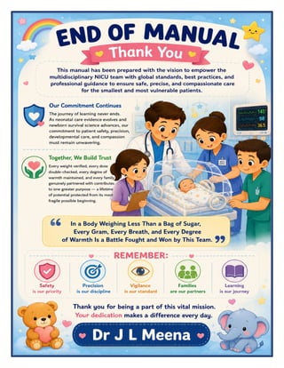 Neonatal ICU (NICU) Excellence Manual Dr J L Meena
Neonatal ICU (NICU) Excellence Manual – Dr J L Meena | Page 60
END OF MANUAL
Thank You
This manual has been prepared with the vision to empower the multidisciplinary NICU team with global
standards, best practices, and professional guidance to ensure safe, precise, and compassionate care for the
smallest and most vulnerable patients.
Our Commitment Continues
The journey of learning never ends. As neonatal care evidence evolves and newborn survival science advances,
our commitment to patient safety, precision, developmental care, and compassion must remain unwavering.
Together, We Build Trust
Every weight verified, every dose double-checked, every degree of warmth maintained, and every family
genuinely partnered with contributes to one greater purpose — a lifetime of potential protected from its most
fragile possible beginning.
“In a Body Weighing Less Than a Bag of Sugar, Every Gram, Every Breath, and Every Degree of
Warmth Is a Battle Fought and Won by This Team.”
REMEMBER: Safety is our priority • Precision is our discipline • Vigilance is our standard • Families are our
partners • Learning is our journey
Thank you for being a part of this vital mission. Your dedication makes a difference every day.
Dr J L Meena
 