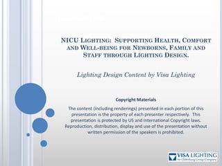 NICU Lighting:
Copyright
Copyright Materials
The content (including renderings) presented in each portion of this
presentation is the property of each presenter respectively. This
presentation is protected by US and International Copyright laws.
Reproduction, distribution, display and use of the presentation without
written permission of the speakers is prohibited.
NICU LIGHTING: SUPPORTING HEALTH, COMFORT
AND WELL-BEING FOR NEWBORNS, FAMILY AND
STAFF THROUGH LIGHTING DESIGN.
Lighting Design Content by Visa Lighting
 
