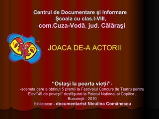 JOACA DE-A ACTORII “ Ostaşi la poarta vieţii”- -sceneta care a obţinut 5 premii la Festivalul Concurs de Teatru pentru Elevi”49 de poveşti” desfăşurat la Palatul Naţional al Copiilor , Bucureşti   -  2010   bibliotecar -  documentarist Niculina Comănescu Centrul de Documentare şi Informare   Şcoala cu clas.I-VIII, com.Cuza-Vodă ,  jud. Călăraşi 