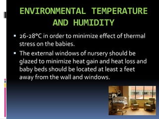 ENVIRONMENTAL TEMPERATURE
AND HUMIDITY
 26-28°C in order to minimize effect of thermal
stress on the babies.
 The external windows of nursery should be
glazed to minimize heat gain and heat loss and
baby beds should be located at least 2 feet
away from the wall and windows.
 