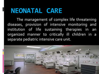 NEONATAL CARE
The management of complex life threatening
diseases, provision of intensive monitoring and
institution of life sustaining therapies in an
organized manner to critically ill children in a
separate pediatric intensive care unit.
 