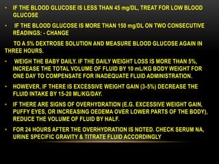 .
• IF THE BLOOD GLUCOSE IS LESS THAN 45 mg/DL, TREAT FOR LOW BLOOD
GLUCOSE
• IF THE BLOOD GLUCOSE IS MORE THAN 150 mg/DL ON TWO CONSECUTIVE
READINGS: - CHANGE
TO A 5% DEXTROSE SOLUTION AND MEASURE BLOOD GLUCOSE AGAIN IN
THREE HOURS.
• WEIGH THE BABY DAILY. IF THE DAILY WEIGHT LOSS IS MORE THAN 5%,
INCREASE THE TOTAL VOLUME OF FLUID BY 10 mL/KG BODY WEIGHT FOR
ONE DAY TO COMPENSATE FOR INADEQUATE FLUID ADMINISTRATION.
• HOWEVER, IF THERE IS EXCESSIVE WEIGHT GAIN (3-5%) DECREASE THE
FLUID INTAKE BY 15-20 ML/KG/DAY.
• IF THERE ARE SIGNS OF OVERHYDRATION (E.G. EXCESSIVE WEIGHT GAIN,
PUFFY EYES, OR INCREASING OEDEMA OVER LOWER PARTS OF THE BODY),
REDUCE THE VOLUME OF FLUID BY HALF.
• FOR 24 HOURS AFTER THE OVERHYDRATION IS NOTED. CHECK SERUM NA,
URINE SPECIFIC GRAVITY & TITRATE FLUID ACCORDINGLY
 
