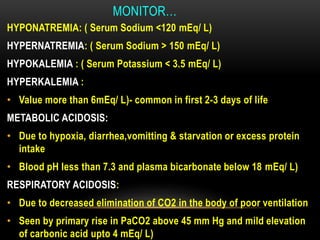 MONITOR…
HYPONATREMIA: ( Serum Sodium <120 mEq/ L)
HYPERNATREMIA: ( Serum Sodium > 150 mEq/ L)
HYPOKALEMIA : ( Serum Potassium < 3.5 mEq/ L)
HYPERKALEMIA :
• Value more than 6mEq/ L)- common in first 2-3 days of life
METABOLIC ACIDOSIS:
• Due to hypoxia, diarrhea,vomitting & starvation or excess protein
intake
• Blood pH less than 7.3 and plasma bicarbonate below 18 mEq/ L)
RESPIRATORY ACIDOSIS:
• Due to decreased elimination of CO2 in the body of poor ventilation
• Seen by primary rise in PaCO2 above 45 mm Hg and mild elevation
of carbonic acid upto 4 mEq/ L)
 