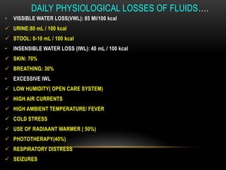 DAILY PHYSIOLOGICAL LOSSES OF FLUIDS….
• VISSIBLE WATER LOSS(VWL): 85 Ml/100 kcal
 URINE:80 mL / 100 kcal
 STOOL: 0-10 mL / 100 kcal
• INSENSIBLE WATER LOSS (IWL): 40 mL / 100 kcal
 SKIN: 70%
 BREATHING: 30%
• EXCESSIVE IWL
 LOW HUMIDITY( OPEN CARE SYSTEM)
 HIGH AIR CURRENTS
 HIGH AMBIENT TEMPERATURE/ FEVER
 COLD STRESS
 USE OF RADIAANT WARMER ( 50%)
 PHOTOTHERAPY(40%)
 RESPIRATORY DISTRESS
 SEIZURES
 