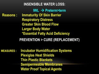INSENSIBLE WATER LOSS:
PREVENTION > CURE (REPLACEMENT)
IWL  Preterm>term
Reasons : Immaturity Of Skin Barrier
Respiratory Distress
Greater Skin Blood Flow
Larger Body Water
*Essential Fatty Acid Deficiency
MEASURES : Incubator Humidification Systems
Plexiglas Heat Shields
Thin Plastic Blankets
Semipermeable Membranes
Water Proof Topical Agents
 