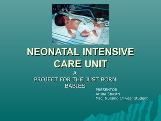 NEONATAL INTENSIVENEONATAL INTENSIVE
CARE UNITCARE UNIT
AA
PROJECT FOR THE JUST BORNPROJECT FOR THE JUST BORN
BABIESBABIES
PRESENTOR
Aruna Shastri
Msc. Nursing 1st
year student
 