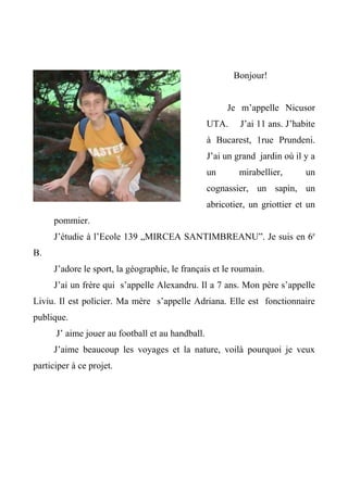 Bonjour!


                                                       Je m’appelle Nicusor
                                                  UTA.     J’ai 11 ans. J’habite
                                                  à Bucarest, 1rue Prundeni.
                                                  J’ai un grand jardin où il y a
                                                  un       mirabellier,      un
                                                  cognassier, un sapin, un
                                                  abricotier, un griottier et un
     pommier.
     J’étudie à l’Ecole 139 „MIRCEA SANTIMBREANU”. Je suis en 6e
B.
     J’adore le sport, la géographie, le français et le roumain.
     J’ai un frère qui s’appelle Alexandru. Il a 7 ans. Mon père s’appelle
Liviu. Il est policier. Ma mère s’appelle Adriana. Elle est fonctionnaire
publique.
      J’ aime jouer au football et au handball.
     J’aime beaucoup les voyages et la nature, voilà pourquoi je veux
participer à ce projet.
 