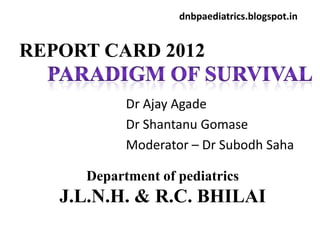 dnbpaediatrics.blogspot.in


REPORT CARD 2012

           Dr Ajay Agade
           Dr Shantanu Gomase
           Moderator – Dr Subodh Saha

     Department of pediatrics
   J.L.N.H. & R.C. BHILAI
 