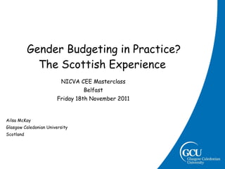   Gender Budgeting in Practice? The Scottish Experience NICVA CEE Masterclass Belfast Friday 18th November 2011 Ailsa McKay Glasgow Caledonian University Scotland 