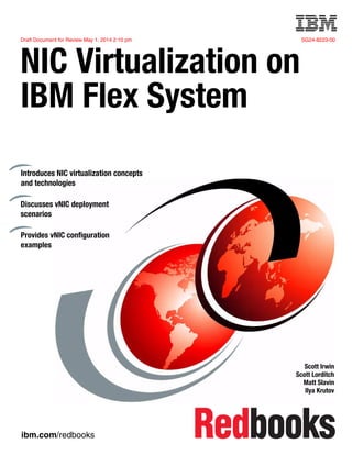 Draft Document for Review May 1, 2014 2:10 pm SG24-8223-00
ibm.com/redbooks
Front cover
NIC Virtualization on
IBM Flex System
Scott Irwin
Scott Lorditch
Matt Slavin
Ilya Krutov
Introduces NIC virtualization concepts
and technologies
Discusses vNIC deployment
scenarios
Provides vNIC configuration
examples
 