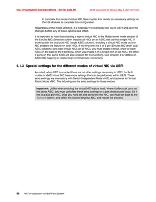 NIC virtualization considerations - Server side.fm Draft Document for Review May 1, 2014 2:10 pm
86 NIC Virtualization on IBM Flex System
to complete this mode of virtual NIC. See chapter 4 for details on necessary settings on
the I/O Modules to complete this configuration.
Regardless of the mode selected, it is necessary to eventually exit out of UEFI and save the
changes before any of these options take effect.
It is important to note that enabling a type of virtual NIC in the Multichannel mode section of
the Emulex NIC Selection screen impacts all NICs on an ASIC, not just that single NIC. If
working with the dual port NIC (single ASIC solution), enabling a virtual NIC mode on one
NIC enables the feature on both NICs. If working with the 4 or 8 port Emulex NIC (both dual
ASIC solutions) and want virtual NICs on all NICs, you must enable it twice, once for each
ASIC (in the case of the 8 port NIC, when you enable it on a single port on an ASIC, the other
3 ports on that same ASIC are also enabled for this function). See Chapter 4 for details on
ASIC NIC mapping in relationship to I/O Module connectivity.
5.1.3 Special settings for the different modes of virtual NIC via UEFI
As noted, when UFP is enabled there are no other settings necessary in UEFI, but both
modes of vNIC virtual NIC have more settings that can be performed within UEFI. These
extra settings are mandatory with Switch Independent Mode vNIC, and optional for Virtual
Fabric Mode vNIC. The following are the extra settings for these modes.
Important: Unlike when enabling the virtual NIC feature itself, where it effects all ports on
the same ASIC, you must complete these extra settings on a per physical port basis. So if
this is a dual port NIC, once you have set and saved the first NIC, you must exit back to the
Network screen, and select the second physical NIC, and repeat the process.
 