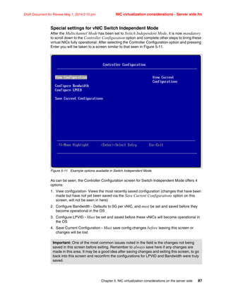Chapter 5. NIC virtualization considerations on the server side 87
Draft Document for Review May 1, 2014 2:10 pm NIC virtualization considerations - Server side.fm
Special settings for vNIC Switch Independent Mode
After the Multichannel Mode has been set to Switch Independent Mode, it is now mandatory
to scroll down to the Controller Configuration option and complete other steps to bring these
virtual NICs fully operational. After selecting the Controller Configuration option and pressing
Enter you will be taken to a screen similar to that seen in Figure 5-11.
Figure 5-11 Example options available in Switch Independent Mode
As can be seen, the Controller Configuration screen for Switch Independent Mode offers 4
options:
1. View configuration- Views the most recently saved configuration (changes that have been
made but have not yet been saved via the Save Current Configurations option on this
screen, will not be seen in here)
2. Configure Bandwidth - Defaults to 0G per vNIC, and must be set and saved before they
become operational in the OS
3. Configure LPVID - Must be set and saved before these vNICs will become operational in
the OS
4. Save Current Configuration - Must save config changes before leaving this screen or
changes will be lost
Important: One of the most common issues noted in the field is the changes not being
saved in this screen before exiting. Remember to always save here if any changes are
made in this area. It may be a good idea after saving changes and exiting this screen, to go
back into this screen and reconfirm the configurations for LPVID and Bandwidth were truly
saved.
 
