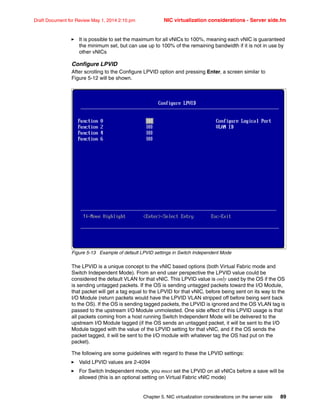 Chapter 5. NIC virtualization considerations on the server side 89
Draft Document for Review May 1, 2014 2:10 pm NIC virtualization considerations - Server side.fm
򐂰 It is possible to set the maximum for all vNICs to 100%, meaning each vNIC is guaranteed
the minimum set, but can use up to 100% of the remaining bandwidth if it is not in use by
other vNICs
Configure LPVID
After scrolling to the Configure LPVID option and pressing Enter, a screen similar to
Figure 5-12 will be shown.
Figure 5-13 Example of default LPVID settings in Switch Independent Mode
The LPVID is a unique concept to the vNIC based options (both Virtual Fabric mode and
Switch Independent Mode). From an end user perspective the LPVID value could be
considered the default VLAN for that vNIC. This LPVID value is only used by the OS if the OS
is sending untagged packets. If the OS is sending untagged packets toward the I/O Module,
that packet will get a tag equal to the LPVID for that vNIC, before being sent on its way to the
I/O Module (return packets would have the LPVID VLAN stripped off before being sent back
to the OS). If the OS is sending tagged packets, the LPVID is ignored and the OS VLAN tag is
passed to the upstream I/O Module unmolested. One side effect of this LPVID usage is that
all packets coming from a host running Switch Independent Mode will be delivered to the
upstream I/O Module tagged (if the OS sends an untagged packet, it will be sent to the I/O
Module tagged with the value of the LPVID setting for that vNIC, and if the OS sends the
packet tagged, it will be sent to the I/O module with whatever tag the OS had put on the
packet).
The following are some guidelines with regard to these the LPVID settings:
򐂰 Valid LPVID values are 2-4094
򐂰 For Switch Independent mode, you must set the LPVID on all vNICs before a save will be
allowed (this is an optional setting on Virtual Fabric vNIC mode)
 