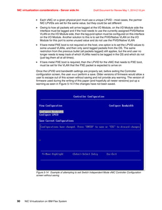 NIC virtualization considerations - Server side.fm Draft Document for Review May 1, 2014 2:10 pm
90 NIC Virtualization on IBM Flex System
򐂰 Each vNIC on a given physical port must use a unique LPVID - most cases, the partner
NIC LPVIDs are set for the same value, but they could be set different
򐂰 Owing to how all packets will arrive tagged at the I/O Module, on the I/O Module side the
interface must be tagged and if the host needs to use the currently assigned PVID/Native
VLAN on the I/O Module side, then the tag-pvid option must be configured on this interface
on the I/O Module. Another solution to this is to set the PVID/Native VLAN on the I/O
Module for this port to some unused value and do not use the PVID/Native VLAN
򐂰 If bare metal PXE boot is not required on the host, one option is to set the LPVID values to
some unused VLANs, and then only send tagged packets from the OS. The same
restriction from the previous bullet (all packets tagged) still applies, but the end user no
longer needs to keep track of which VLANs need to be tagged in the OS and which do not
(just tag them all at all times).
򐂰 If bare metal PXE boot is required, then the LPVID for the vNIC that needs to PXE boot,
must be set for the VLAN that the PXE packet is expected to arrive on
Once the LPVID and bandwidth settings are properly set, before exiting the Controller
configuration screen, the user must perform a save. Older versions of firmware would allow a
user to escape out of this screen without saving and not provide any warning. The version of
firmware used during the writing of this paper (and hopefully all newer versions) put up a
warning as seen in Figure 5-14 if the changes have not been saved.
Figure 5-14 Example of attempting to exit Switch Independent Mode vNIC Controller Configuration
screen without saving
 