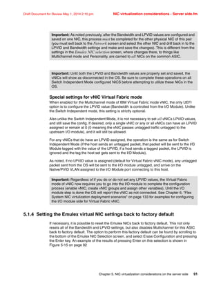 Chapter 5. NIC virtualization considerations on the server side 91
Draft Document for Review May 1, 2014 2:10 pm NIC virtualization considerations - Server side.fm
Special settings for vNIC Virtual Fabric mode
When enabled for the Multichannel mode of IBM Virtual Fabric mode vNIC, the only UEFI
option is to configure the LPVID value (Bandwidth is controlled from the I/O Module). Unlike
the Switch Independent mode, this setting is strictly optional.
Also unlike the Switch Independent Mode, it is not necessary to set all vNICs LPVID values,
and still save the config. If desired, only a single vNIC or any or all vNICs can have an LPVID
assigned or remain at 0 (0 meaning the vNIC passes untagged traffic untagged to the
upstream I/O module), and it will still be allowed.
For any vNICs that do have an LPVID assigned, the operation is the same as for Switch
Independent Mode (if the host sends an untagged packet, that packet will be sent to the I/O
Module tagged with the value of the LPVID, if a host sends a tagged packet, the LPVID is
ignored and the tag the host set gets sent to the I/O Module).
As noted, if no LPVID value is assigned (default for Virtual Fabric vNIC mode), any untagged
packet sent from the OS will be sent to the I/O module untagged, and arrive on the
Native/PVID VLAN assigned to the I/O Module port connecting to this host.
5.1.4 Setting the Emulex virtual NIC settings back to factory default
If necessary, it is possible to reset the Emulex NICs back to factory default. This not only
resets all of the Bandwidth and LPVID settings, but also disables Multichannel for this ASIC
back to factory default. The option to perform this factory default can be found by scrolling to
the bottom of the Emulex NIC Selection screen, and select Erase Configuration and pressing
the Enter key. An example of the results of pressing Enter on this selection is shown in
Figure 5-15 on page 92
Important: As noted previously, after the Bandwidth and LPVID values are configured and
saved on one NIC, this process must be completed for the other physical NIC of this pair
(you must exit back to the Network screen and select the other NIC and drill back in to the
LPVID and Bandwidth settings and make and save the changes). This is different from the
settings in the Emulex NIC selection screen, where changes there, to things like
Multichannel mode and Personality, are carried to all NICs on the common ASIC.
Important: Until both the LPVID and Bandwidth values are properly set and saved, the
vNICs will show as disconnected in the OS. Be sure to complete these operations on all
Switch Independent Mode configured NICS before attempting to utilize these NICs in the
OS.
Important: Regardless of if you do or do not set any LPVID values, the Virtual Fabric
mode of vNIC now requires you to go into the I/O module to complete the configuration
process (enable vNIC, create vNIC groups and assign other variables). Until the I/O
module step is done the OS will report the vNIC as not connected. See Chapter 6, “Flex
System NIC virtulization deployment scenarios” on page 133 for examples for configuring
the I/O module side for Virtual Fabric vNIC.
 