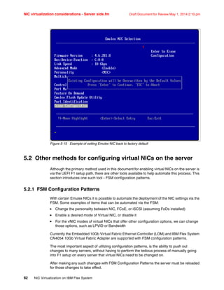 NIC virtualization considerations - Server side.fm Draft Document for Review May 1, 2014 2:10 pm
92 NIC Virtualization on IBM Flex System
Figure 5-15 Example of setting Emulex NIC back to factory default
5.2 Other methods for configuring virtual NICs on the server
Although the primary method used in this document for enabling virtual NICs on the server is
via the UEFI F1 setup path, there are other tools available to help automate this process. This
section introduces one such tool - FSM configuration patterns.
5.2.1 FSM Configuration Patterns
With certain Emulex NICs it is possible to automate the deployment of the NIC settings via the
FSM. Some examples of items that can be automated via the FSM:
򐂰 Change the personality between NIC, FCoE, or iSCSI (assuming FoDs installed)
򐂰 Enable a desired mode of Virtual NIC, or disable it
򐂰 For the vNIC modes of virtual NICs that offer other configuration options, we can change
those options, such as LPVID or Bandwidth
Currently the Embedded 10Gb Virtual Fabric Ethernet Controller (LOM) and IBM Flex System
CN4054 10Gb Virtual Fabric Adapter are supported with FSM configuration patterns.
The most important aspect of utilizing configuration patterns, is the ability to push out
changes to many servers, without having to perform the tedious process of manually going
into F1 setup on every server that virtual NICs need to be changed on.
After making any such changes with FSM Configuration Patterns the server must be reloaded
for those changes to take effect.
 