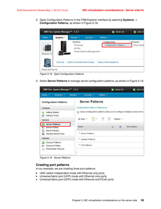 Chapter 5. NIC virtualization considerations on the server side 95
Draft Document for Review May 1, 2014 2:10 pm NIC virtualization considerations - Server side.fm
2. Open Configuration Patterns in the FSM Explorer interface by selecting Systems 
Configuration Patterns, as shown in Figure 5-18.
Figure 5-18 Open Configuration Patterns
3. Select Server Patterns to manage server configuration patterns, as shown in Figure 5-19.
Figure 5-19 Server Patterns
Creating port patterns
In our example, we are creating three port patterns:
򐂰 vNIC switch independent mode with Ethernet only ports
򐂰 Universal fabric port (UFP) mode with Ethernet only ports
򐂰 Universal fabric port (UFP) mode with Ethernet and FCoE ports
 
