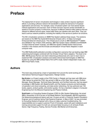 © Copyright IBM Corp. 2014. All rights reserved. ix
Draft Document for Review May 1, 2014 2:10 pm 8223pref.fm
Preface
The deployment of server virtualization technologies in data centers requires significant
efforts in providing sufficient network I/O bandwidth to satisfy the demand of virtualized
applications and services. For example, every virtualized system can host several dozen
network applications and services. Each of these services requires certain bandwidth (or
speed) to function properly. Furthermore, because of different network traffic patterns that are
relevant to different service types, these traffic flows can interfere with each other. They can
lead to serious network problems, including the inability of the service to perform its functions.
The NIC virtualization solutions on IBM® Flex System address these issues. The solutions
are based on the IBM Flex System® Enterprise Chassis with a 10 Gbps Converged
Enhanced Ethernet infrastructure. This infrastructure is built on IBM RackSwitch™ G8264
and G8264CS Top of Rack (ToR) switches, IBM Flex System Fabric CN4093 and EN4093R
10 Gbps Ethernet switch modules, and IBM Flex System SI4093 Switch Interconnect
modules in the chassis and the Emulex and Broadcom Virtual Fabric Adapters in each
compute node.
This IBM Redbooks® publication provides configuration scenarios that use leading edge IBM
networking technologies combined with the Emulex Virtual Fabric adapters. This book is for
IBM, IBM Business Partner and client networking professionals who want to learn how to
implement NIC virtualization solutions and switch interconnect technologies on IBM Flex
System by using the IBM Unified Fabric Port (UFP) mode, Switch Independent mode, and
IBM Virtual Fabric mode.
Authors
This book was produced by a team of specialists from around the world working at the
International Technical Support Organization, Raleigh Center.
Ilya Krutov is a Project Leader at the ITSO Center in Raleigh and has been with IBM since
1998. Before he joined the ITSO, Ilya served in IBM as a Run Rate Team Leader, Portfolio
Manager, Brand Manager, Technical Sales Specialist, and Certified Instructor. Ilya has expert
knowledge in IBM System x®, BladeCenter®, and Flex System products and technologies,
virtualization and cloud computing, and data center networking. He has authored over 150
books, papers, product guides, and solution guides. He has a bachelor’s degree in Computer
Engineering from the Moscow Engineering and Physics Institute.
Scott Irwin is a Consulting System Engineer (CSE) for IBm System Networking. He joined
IBM in November of 2010 as part of the Blade Network Technologies®, (BNT®) acquisition.
His Networking background spans well over 16 years as both a Customer Support Escalation
Engineer and a Customer facing Field Systems Engineer. In May of 2007, he was promoted
to Consulting Systems Engineer with a focus on deep customer troubleshooting. His
responsibilities are to support customer Proof of Concepts, assist with paid installations and
training and provide support for both pre and post Sales focusing on all verticals (Public
Sector, High Frequency Trading, Service Provider, Mid Market and Enterprise).
 