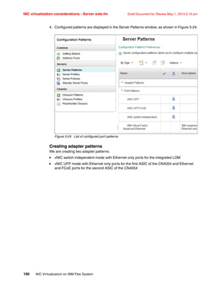 NIC virtualization considerations - Server side.fm Draft Document for Review May 1, 2014 2:10 pm
100 NIC Virtualization on IBM Flex System
4. Configured patterns are displayed in the Server Patterns window, as shown in Figure 5-24.
Figure 5-24 List of configured port patterns
Creating adapter patterns
We are creating two adapter patterns:
򐂰 vNIC switch independent mode with Ethernet only ports for the integrated LOM
򐂰 vNIC UFP mode with Ethernet only ports for the first ASIC of the CN4054 and Ethernet
and FCoE ports for the second ASIC of the CN4054
 