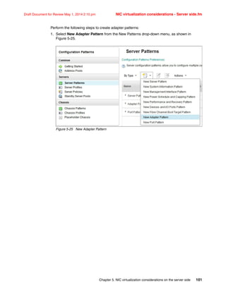 Chapter 5. NIC virtualization considerations on the server side 101
Draft Document for Review May 1, 2014 2:10 pm NIC virtualization considerations - Server side.fm
Perform the following steps to create adapter patterns:
1. Select New Adapter Pattern from the New Patterns drop-down menu, as shown in
Figure 5-25.
Figure 5-25 New Adapter Pattern
 