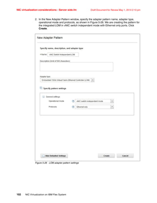 NIC virtualization considerations - Server side.fm Draft Document for Review May 1, 2014 2:10 pm
102 NIC Virtualization on IBM Flex System
2. In the New Adapter Pattern window, specify the adapter pattern name, adapter type,
operational mode and protocols, as shown in Figure 5-26. We are creating the pattern for
the integrated LOM in vNIC switch independent mode with Ethernet only ports. Click
Create.
Figure 5-26 LOM adapter pattern settings
 