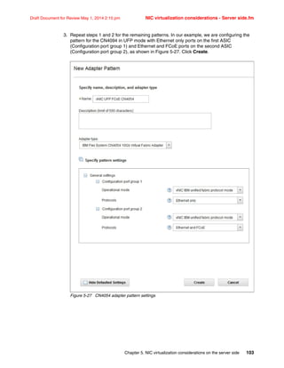 Chapter 5. NIC virtualization considerations on the server side 103
Draft Document for Review May 1, 2014 2:10 pm NIC virtualization considerations - Server side.fm
3. Repeat steps 1 and 2 for the remaining patterns. In our example, we are configuring the
pattern for the CN4094 in UFP mode with Ethernet only ports on the first ASIC
(Configuration port group 1) and Ethernet and FCoE ports on the second ASIC
(Configuration port group 2), as shown in Figure 5-27. Click Create.
Figure 5-27 CN4054 adapter pattern settings
 