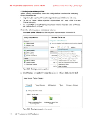 NIC virtualization considerations - Server side.fm Draft Document for Review May 1, 2014 2:10 pm
104 NIC Virtualization on IBM Flex System
Creating new server pattern
We are creating the new server pattern that configures x240 compute node networking
components as follows:
򐂰 Integrated LOM is set to vNIC switch independent mode with Ethernet only ports.
򐂰 The first ASIC of the CN4054 expansion card installed in slot 2 is set to UFP mode with
Ethernet only ports.
򐂰 The second ASIC of the CN4054 expansion card installed in slot 2 is set to UFP mode
with Ethernet and FCoE ports.
Perform the following steps to create server patterns:
1. Select New Server Pattern from the drop-down menu as shown in Figure 5-28.
Figure 5-28 Creating a new server pattern
2. Select Create a new pattern from scratch as shown in Figure 5-29 and click Next.
Figure 5-29 Creating a new pattern from scratch
 