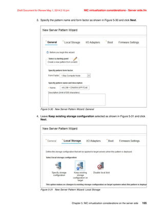 Chapter 5. NIC virtualization considerations on the server side 105
Draft Document for Review May 1, 2014 2:10 pm NIC virtualization considerations - Server side.fm
3. Specify the pattern name and form factor as shown in Figure 5-30 and click Next.
Figure 5-30 New Server Pattern Wizard: General
4. Leave Keep existing storage configuration selected as shown in Figure 5-31 and click
Next.
Figure 5-31 New Server Pattern Wizard: Local Storage
 