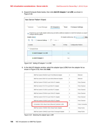 NIC virtualization considerations - Server side.fm Draft Document for Review May 1, 2014 2:10 pm
106 NIC Virtualization on IBM Flex System
5. Expand Compute Node twistie, then click Add I/O Adapter 1 or LOM, as shown in
Figure 5-32.
Figure 5-32 Adding I/O adapter 1 or LOM
6. In the Add I/O Adapter window, select the adapter type (LOM) from the adapter list as
shown in Figure 5-33, then click Add.
Figure 5-33 Selecting the adapter type: LOM
 