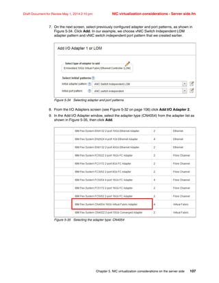 Chapter 5. NIC virtualization considerations on the server side 107
Draft Document for Review May 1, 2014 2:10 pm NIC virtualization considerations - Server side.fm
7. On the next screen, select previously configured adapter and port patterns, as shown in
Figure 5-34. Click Add. In our example, we choose vNIC Switch Independent LOM
adapter pattern and vNIC switch independent port pattern that we created earlier.
Figure 5-34 Selecting adapter and port patterns
8. From the I/O Adapters screen (see Figure 5-32 on page 106) click Add I/O Adapter 2.
9. In the Add I/O Adapter window, select the adapter type (CN4054) from the adapter list as
shown in Figure 5-35, then click Add.
Figure 5-35 Selecting the adapter type: CN4054
 