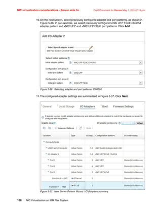 NIC virtualization considerations - Server side.fm Draft Document for Review May 1, 2014 2:10 pm
108 NIC Virtualization on IBM Flex System
10.On the next screen, select previously configured adapter and port patterns, as shown in
Figure 5-36. In our example, we select previously configured vNIC UFP FCoE CN4054
adapter pattern and vNIC UFP and vNIC UFP FCoE port patterns. Click Add.
Figure 5-36 Selecting adapter and port patterns: CN4054
11.The configured adapter settings are summarized in Figure 5-37. Click Next.
Figure 5-37 New Server Pattern Wizard: I/O Adapters summary
 