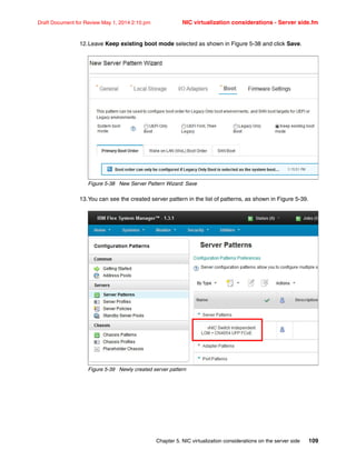 Chapter 5. NIC virtualization considerations on the server side 109
Draft Document for Review May 1, 2014 2:10 pm NIC virtualization considerations - Server side.fm
12.Leave Keep existing boot mode selected as shown in Figure 5-38 and click Save.
Figure 5-38 New Server Pattern Wizard: Save
13.You can see the created server pattern in the list of patterns, as shown in Figure 5-39.
Figure 5-39 Newly created server pattern
 